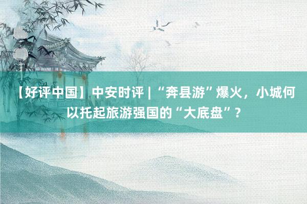 【好评中国】中安时评 | “奔县游”爆火，小城何以托起旅游强国的“大底盘”？