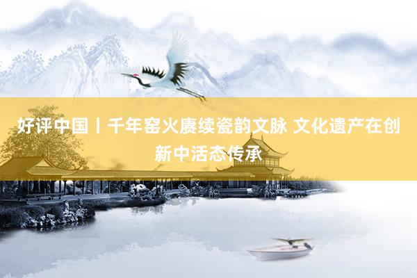 好评中国丨千年窑火赓续瓷韵文脉 文化遗产在创新中活态传承