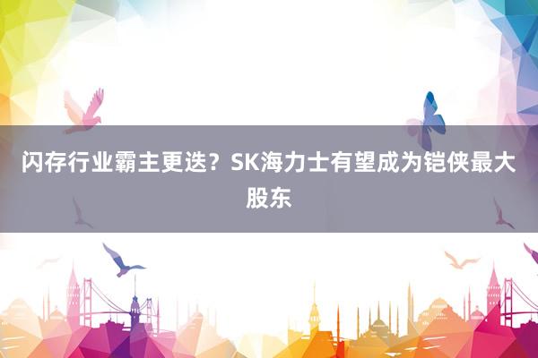 闪存行业霸主更迭？SK海力士有望成为铠侠最大股东