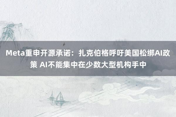 Meta重申开源承诺：扎克伯格呼吁美国松绑AI政策 AI不能集中在少数大型机构手中