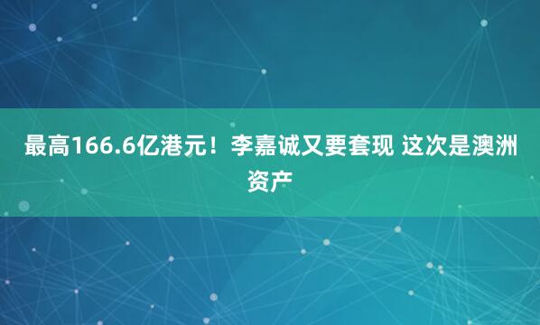 最高166.6亿港元！李嘉诚又要套现 这次是澳洲资产