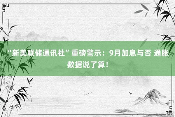 “新美联储通讯社”重磅警示：9月加息与否 通胀数据说了算！
