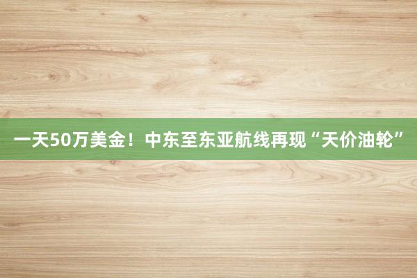 一天50万美金！中东至东亚航线再现“天价油轮”