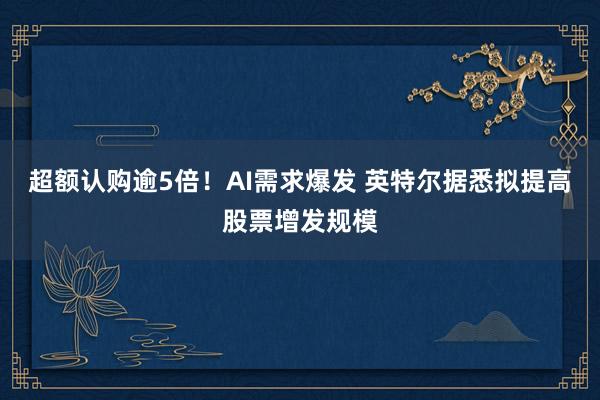 超额认购逾5倍！AI需求爆发 英特尔据悉拟提高股票增发规模