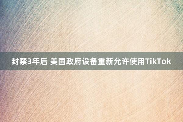 封禁3年后 美国政府设备重新允许使用TikTok