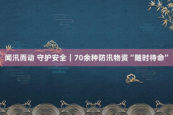 闻汛而动 守护安全｜70余种防汛物资“随时待命”