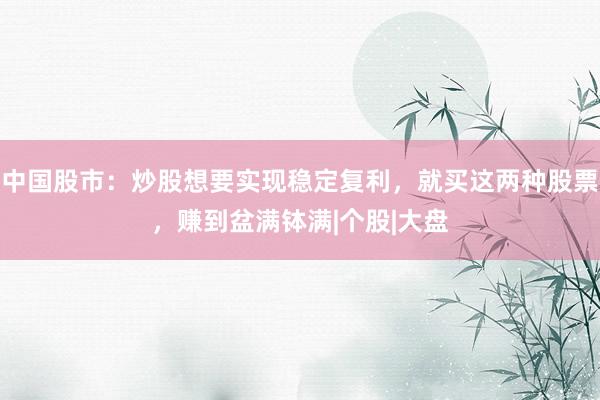 中国股市：炒股想要实现稳定复利，就买这两种股票，赚到盆满钵满|个股|大盘