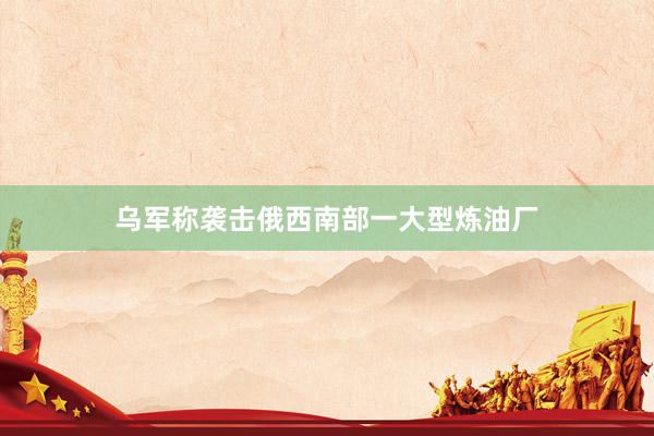 乌军称袭击俄西南部一大型炼油厂