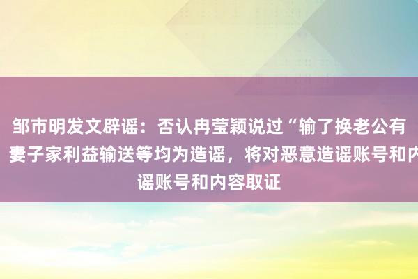 邹市明发文辟谣：否认冉莹颖说过“输了换老公有保险”，妻子家利益输送等均为造谣，将对恶意造谣账号和内容取证