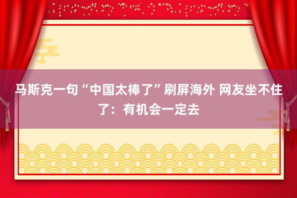 马斯克一句“中国太棒了”刷屏海外 网友坐不住了：有机会一定去