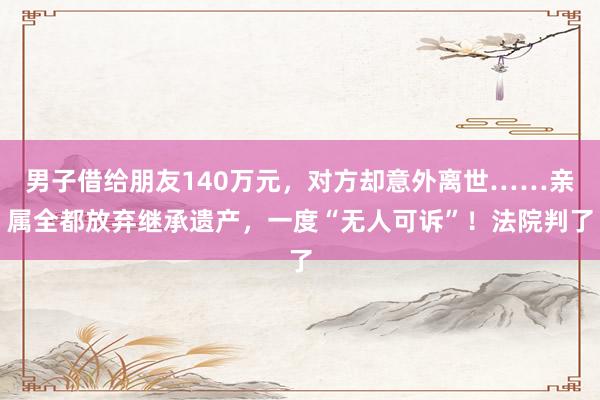 男子借给朋友140万元，对方却意外离世……亲属全都放弃继承遗产，一度“无人可诉”！法院判了