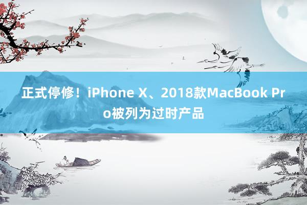 正式停修！iPhone X、2018款MacBook Pro被列为过时产品