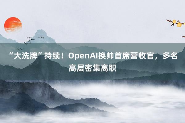 “大洗牌”持续！OpenAI换帅首席营收官，多名高层密集离职