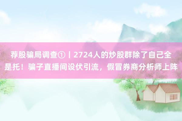 荐股骗局调查①丨2724人的炒股群除了自己全是托！骗子直播间设伏引流，假冒券商分析师上阵