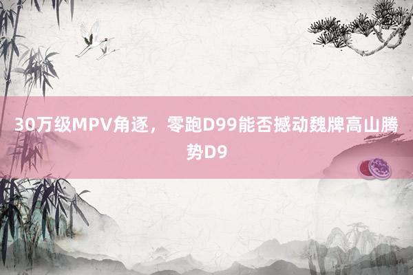 30万级MPV角逐，零跑D99能否撼动魏牌高山腾势D9