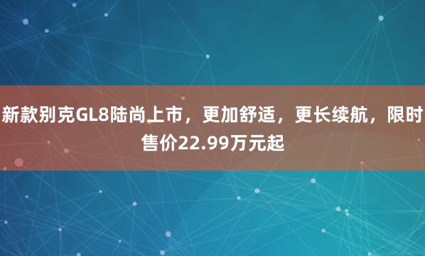 新款别克GL8陆尚上市，更加舒适，更长续航，限时售价22.99万元起