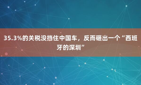 35.3%的关税没挡住中国车，反而砸出一个“西班牙的深圳”