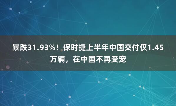 暴跌31.93%！保时捷上半年中国交付仅1.45万辆，在中国不再受宠