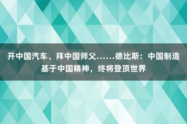 开中国汽车、拜中国师父……德比斯：中国制造基于中国精神，终将登顶世界