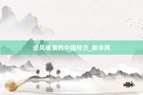 逆风破浪的中国经济_新华网