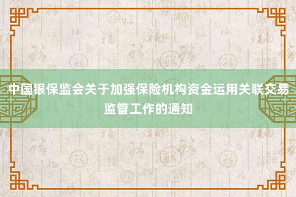 中国银保监会关于加强保险机构资金运用关联交易监管工作的通知