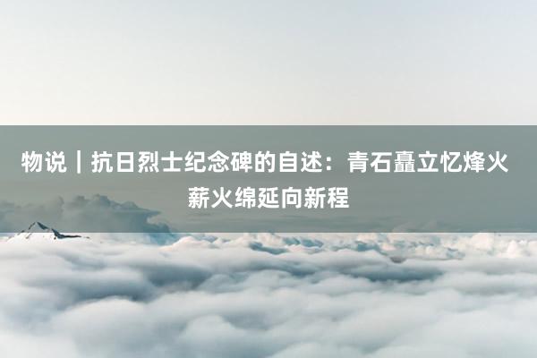 物说｜抗日烈士纪念碑的自述：青石矗立忆烽火 薪火绵延向新程