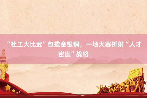 “社工大比武”包揽金银铜，一场大赛折射“人才密度”战略