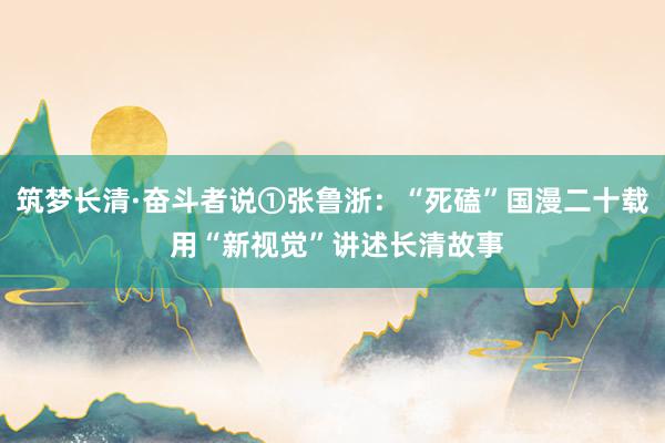 筑梦长清·奋斗者说①张鲁浙：“死磕”国漫二十载 用“新视觉”讲述长清故事