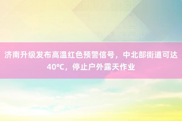 济南升级发布高温红色预警信号，中北部街道可达40℃，停止户外露天作业
