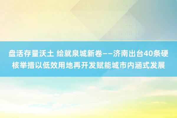 盘活存量沃土 绘就泉城新卷——济南出台40条硬核举措以低效用地再开发赋能城市内涵式发展