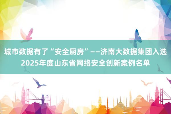 城市数据有了“安全厨房”——济南大数据集团入选2025年度山东省网络安全创新案例名单