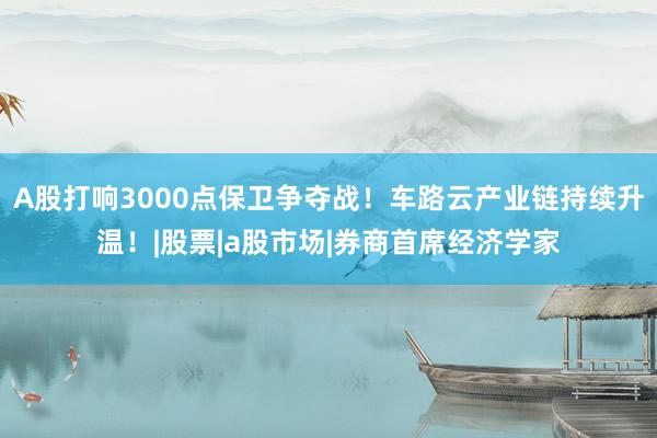 A股打响3000点保卫争夺战！车路云产业链持续升温！|股票|a股市场|券商首席经济学家