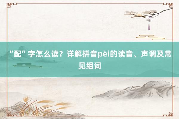 “配”字怎么读？详解拼音pèi的读音、声调及常见组词