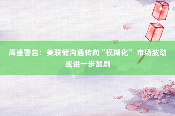 高盛警告：美联储沟通转向“模糊化” 市场波动或进一步加剧