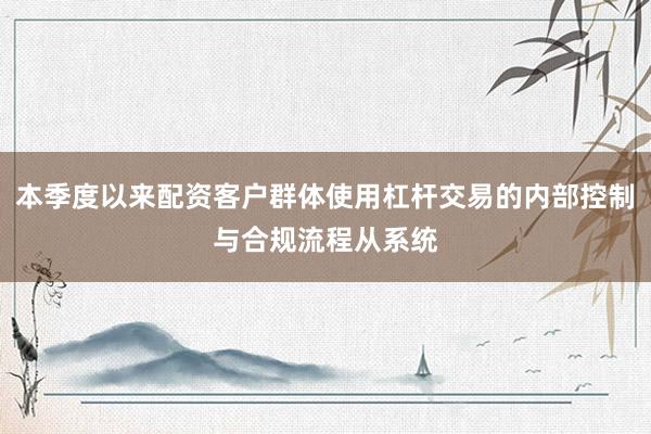 本季度以来配资客户群体使用杠杆交易的内部控制与合规流程从系统