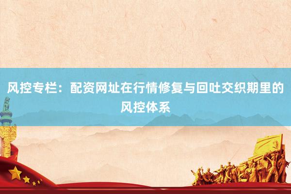 风控专栏：配资网址在行情修复与回吐交织期里的风控体系