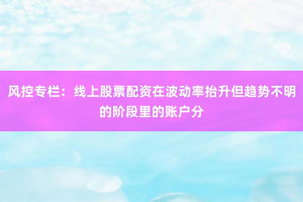 风控专栏：线上股票配资在波动率抬升但趋势不明的阶段里的账户分