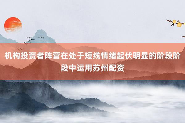 机构投资者阵营在处于短线情绪起伏明显的阶段阶段中运用苏州配资