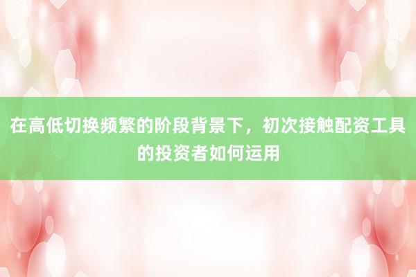 在高低切换频繁的阶段背景下，初次接触配资工具的投资者如何运用