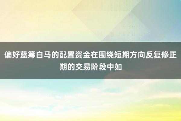 偏好蓝筹白马的配置资金在围绕短期方向反复修正期的交易阶段中如