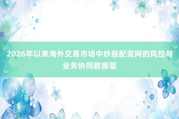 2026年以来海外交易市场中炒股配资网的风控与业务协同数据驱