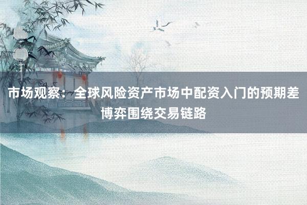 市场观察：全球风险资产市场中配资入门的预期差博弈围绕交易链路
