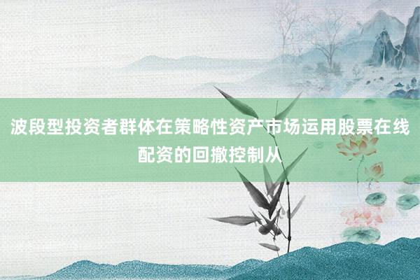 波段型投资者群体在策略性资产市场运用股票在线配资的回撤控制从