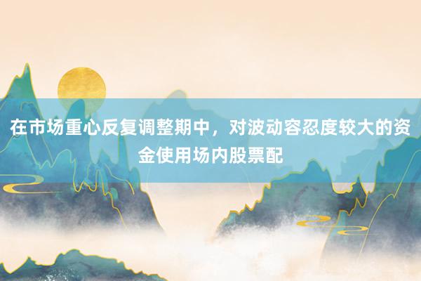 在市场重心反复调整期中，对波动容忍度较大的资金使用场内股票配