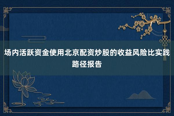 场内活跃资金使用北京配资炒股的收益风险比实践路径报告