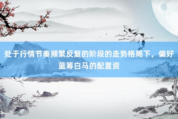 处于行情节奏频繁反复的阶段的走势格局下，偏好蓝筹白马的配置资
