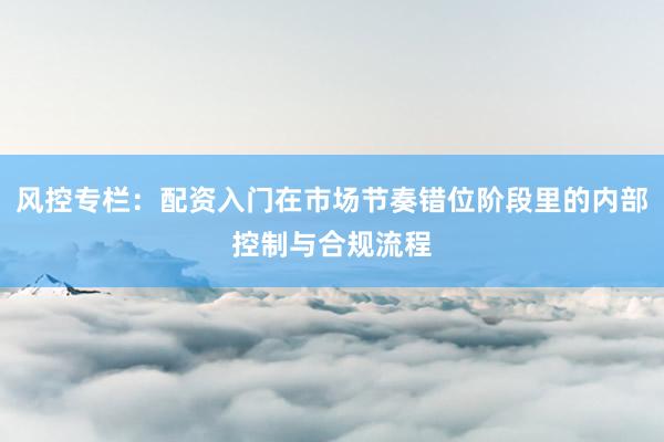 风控专栏：配资入门在市场节奏错位阶段里的内部控制与合规流程