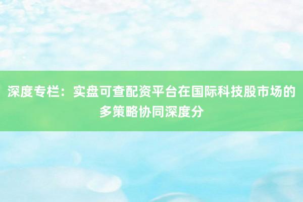 深度专栏：实盘可查配资平台在国际科技股市场的多策略协同深度分