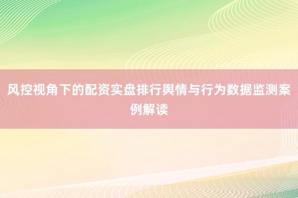 风控视角下的配资实盘排行舆情与行为数据监测案例解读