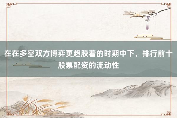 在在多空双方博弈更趋胶着的时期中下，排行前十股票配资的流动性